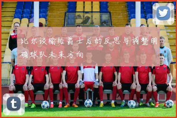 比尔谈输给爵士后的反思与调整明确球队未来方向