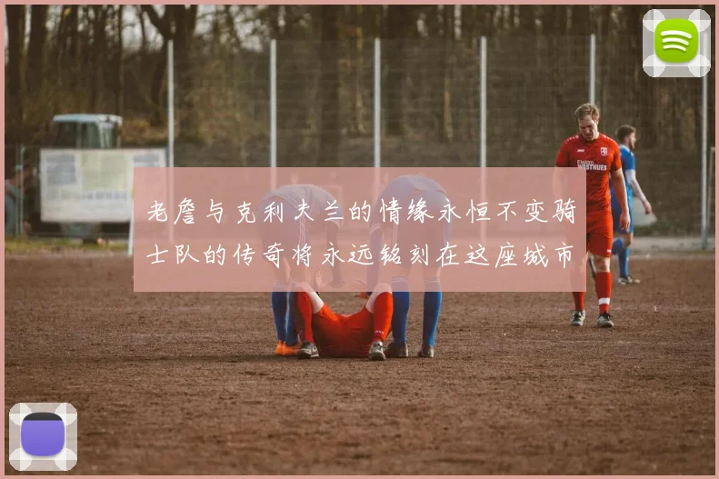 老詹与克利夫兰的情缘永恒不变骑士队的传奇将永远铭刻在这座城市