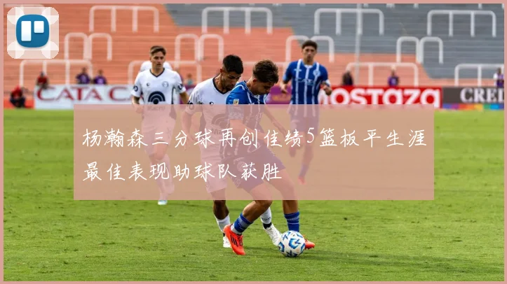 杨瀚森三分球再创佳绩5篮板平生涯最佳表现助球队获胜