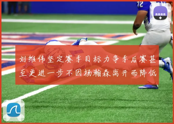 刘维伟坚定赛季目标力争季后赛甚至更进一步不因杨瀚森离开而降低标准