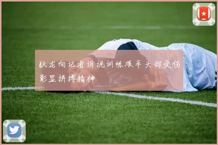 狄龙向记者诉说训练艰辛头部受伤彰显拼搏精神