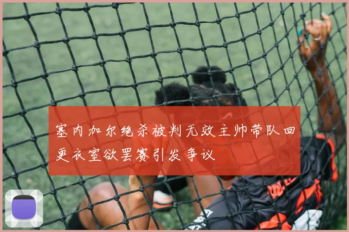 塞内加尔绝杀被判无效主帅带队回更衣室欲罢赛引发争议