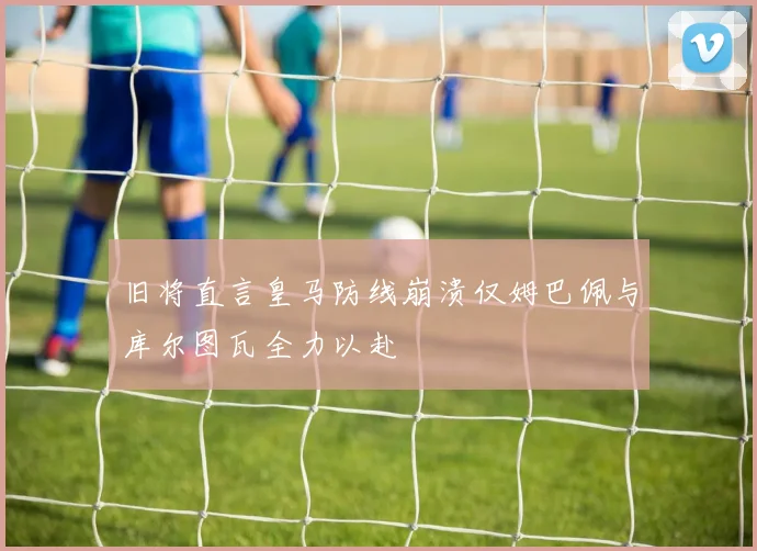 旧将直言皇马防线崩溃仅姆巴佩与库尔图瓦全力以赴