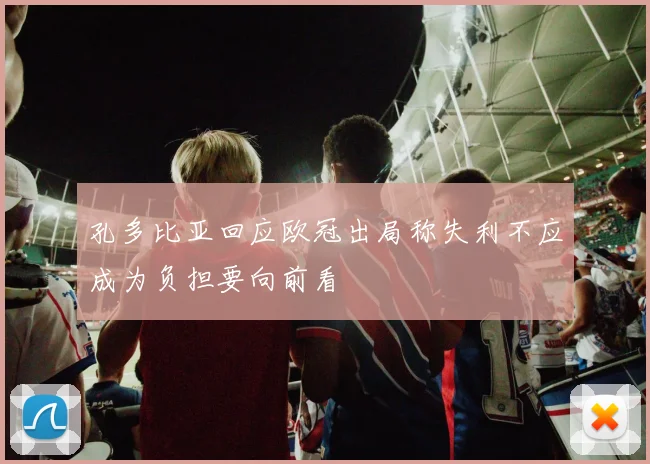 孔多比亚回应欧冠出局称失利不应成为负担要向前看