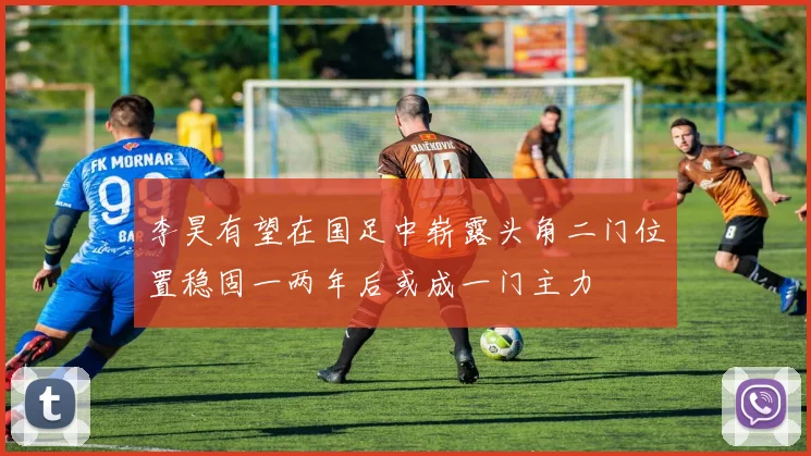 李昊有望在国足中崭露头角二门位置稳固一两年后或成一门主力