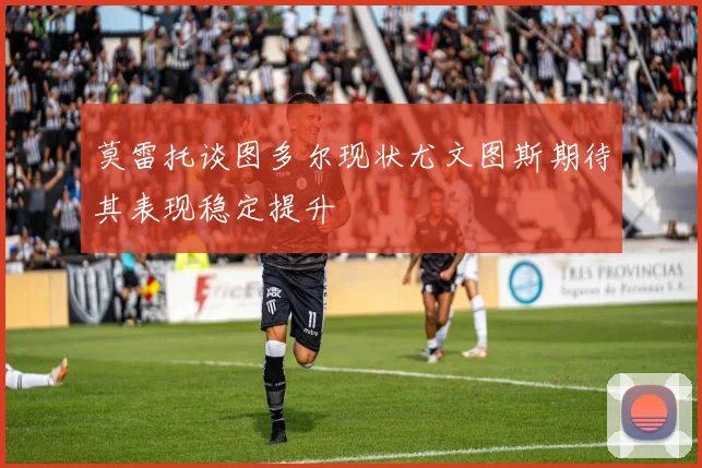 莫雷托谈图多尔现状尤文图斯期待其表现稳定提升