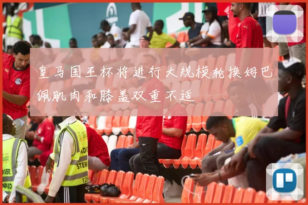皇马国王杯将进行大规模轮换姆巴佩肌肉和膝盖双重不适