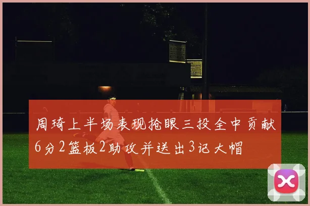 周琦上半场表现抢眼三投全中贡献6分2篮板2助攻并送出3记大帽