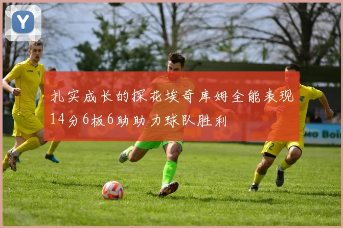 扎实成长的探花埃奇库姆全能表现14分6板6助助力球队胜利