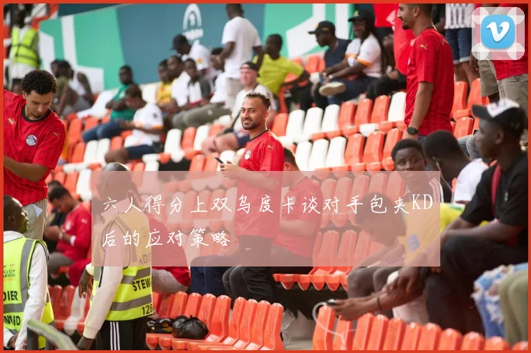 六人得分上双乌度卡谈对手包夹KD后的应对策略