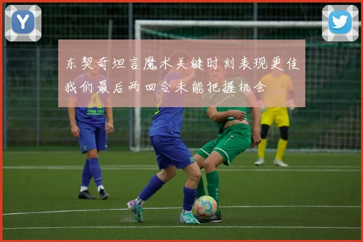 东契奇坦言魔术关键时刻表现更佳我们最后两回合未能把握机会