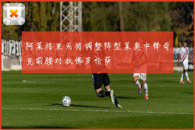 阿莱格里或将调整阵型莱奥中锋奇克前腰对抗佛罗伦萨