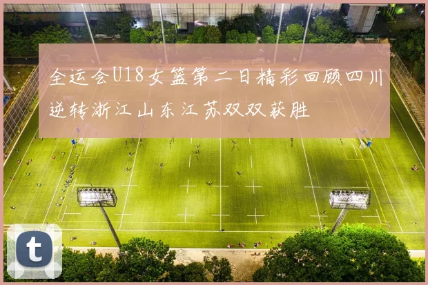 全运会U18女篮第二日精彩回顾四川逆转浙江山东江苏双双获胜