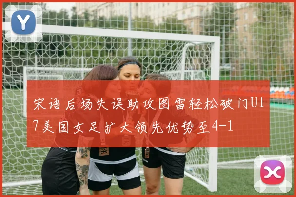 宋语后场失误助攻图雷轻松破门U17美国女足扩大领先优势至4-1
