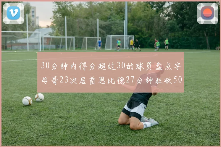30分钟内得分超过30的球员盘点字母哥23次居首恩比德27分钟狂砍50分