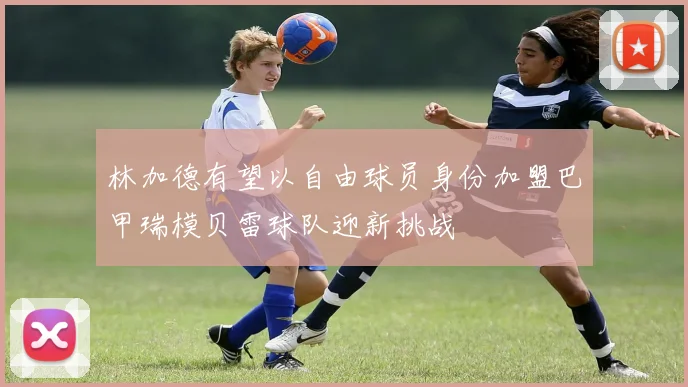 林加德有望以自由球员身份加盟巴甲瑞模贝雷球队迎新挑战