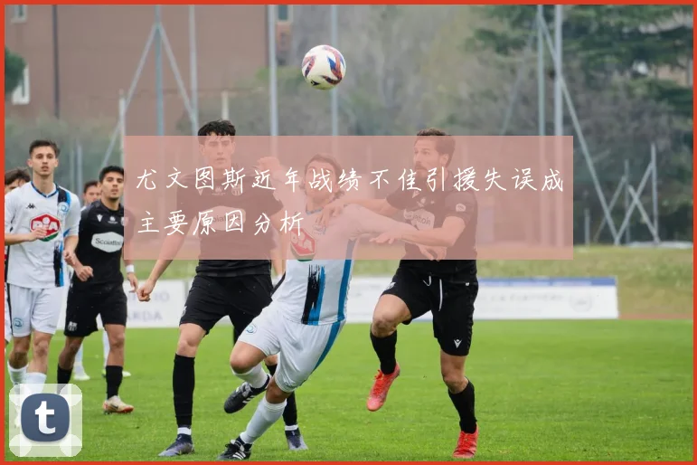 尤文图斯近年战绩不佳引援失误成主要原因分析