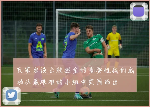 瓦塞尔谈击败掘金的重要性我们成功从最艰难的小组中突围而出