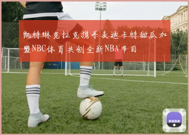 凯特琳克拉克携手麦迪卡特甜瓜加盟NBC体育共创全新NBA节目