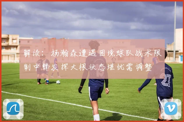 解读：杨瀚森遭遇困境球队战术限制中锋发挥大根状态堪忧需调整