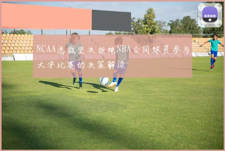 NCAA总裁坚决拒绝NBA合同球员参与大学比赛的决策解读