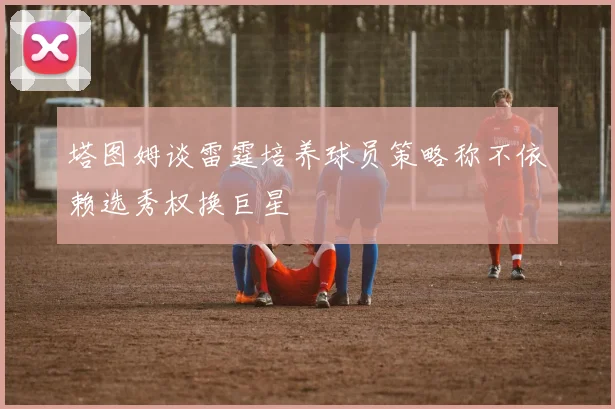 塔图姆谈雷霆培养球员策略称不依赖选秀权换巨星