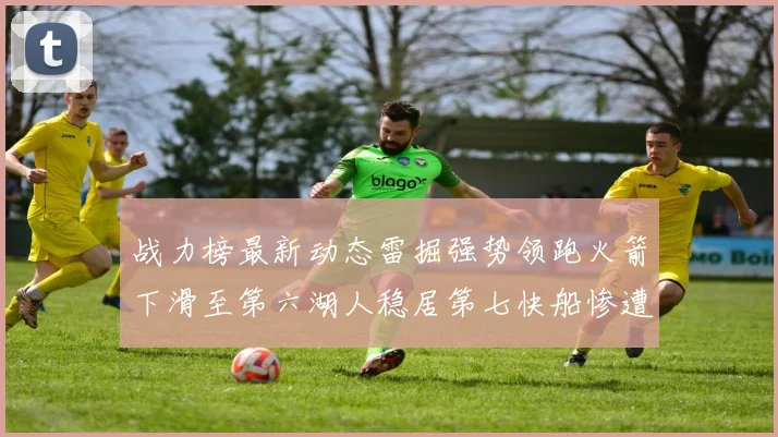 战力榜最新动态雷掘强势领跑火箭下滑至第六湖人稳居第七快船惨遭重创跌至二十七位