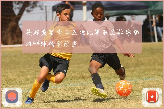 英超盛宴今日五场比赛狂轰22球场均44球精彩纷呈