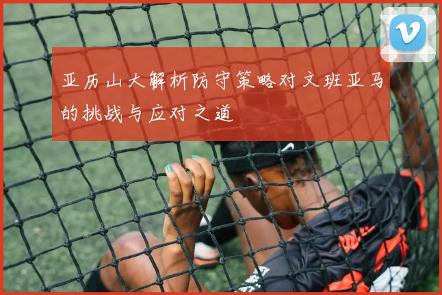 亚历山大解析防守策略对文班亚马的挑战与应对之道