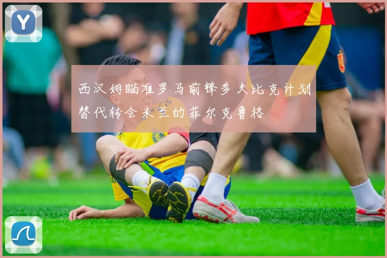 西汉姆瞄准罗马前锋多夫比克计划替代转会米兰的菲尔克鲁格