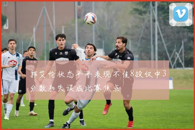 郭艾伦状态平平表现不佳8投仅中3分数和失误成比赛焦点