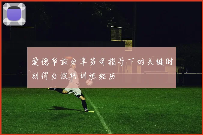 爱德华兹分享芬奇指导下的关键时刻得分技巧训练经历