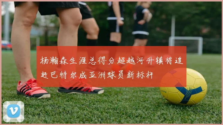 杨瀚森生涯总得分超越河升镇将追赶巴特尔成亚洲球员新标杆