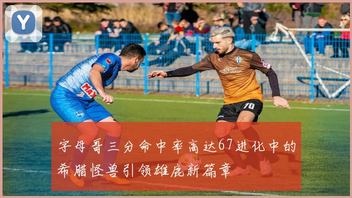 字母哥三分命中率高达67进化中的希腊怪兽引领雄鹿新篇章