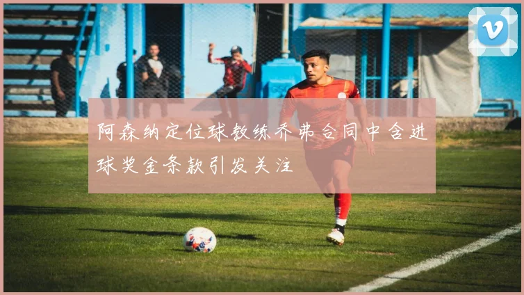 阿森纳定位球教练乔弗合同中含进球奖金条款引发关注