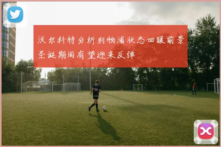 沃尔科特分析利物浦状态回暖前景圣诞期间有望迎来反弹