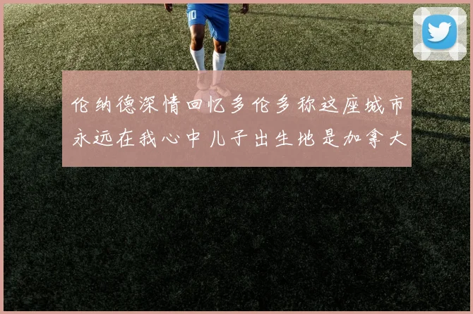 伦纳德深情回忆多伦多称这座城市永远在我心中儿子出生地是加拿大