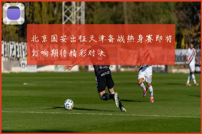 北京国安出征天津备战热身赛即将打响期待精彩对决
