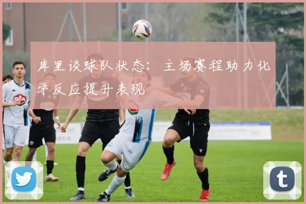 库里谈球队状态：主场赛程助力化学反应提升表现
