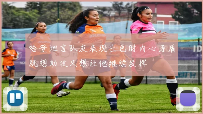 哈登坦言队友表现出色时内心矛盾既想助攻又想让他继续发挥
