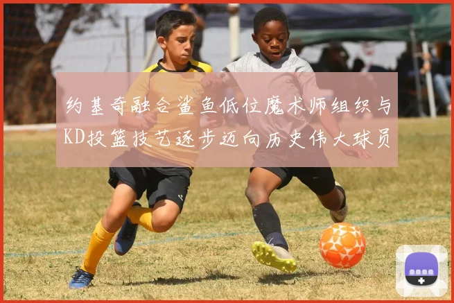 约基奇融合鲨鱼低位魔术师组织与KD投篮技艺逐步迈向历史伟大球员之路