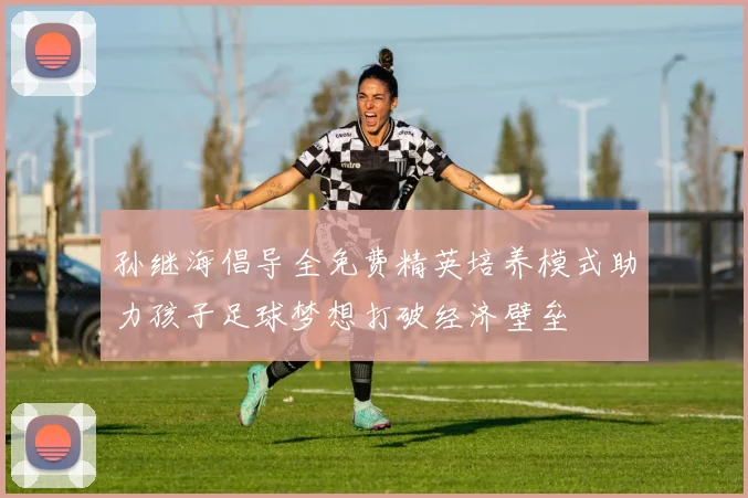 孙继海倡导全免费精英培养模式助力孩子足球梦想打破经济壁垒