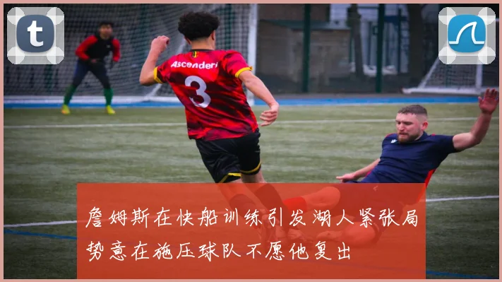 詹姆斯在快船训练引发湖人紧张局势意在施压球队不愿他复出