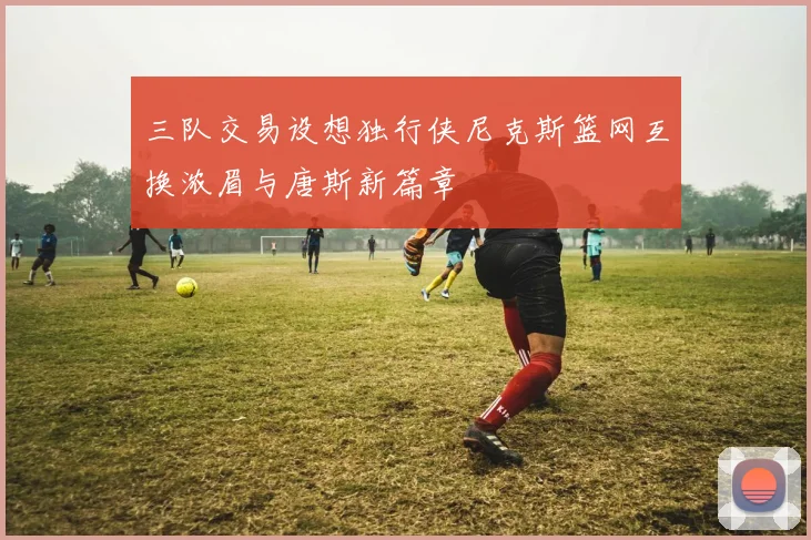 三队交易设想独行侠尼克斯篮网互换浓眉与唐斯新篇章