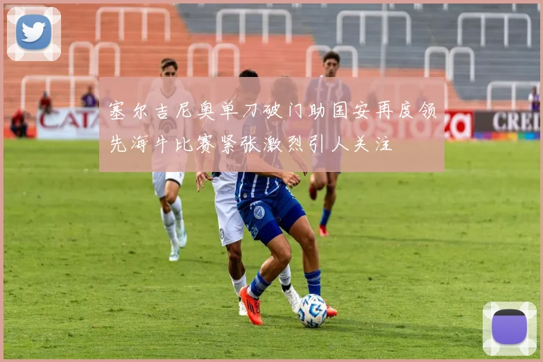 塞尔吉尼奥单刀破门助国安再度领先海牛比赛紧张激烈引人关注