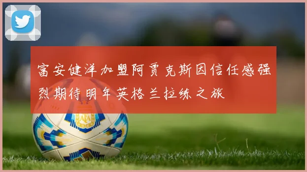 富安健洋加盟阿贾克斯因信任感强烈期待明年英格兰拉练之旅