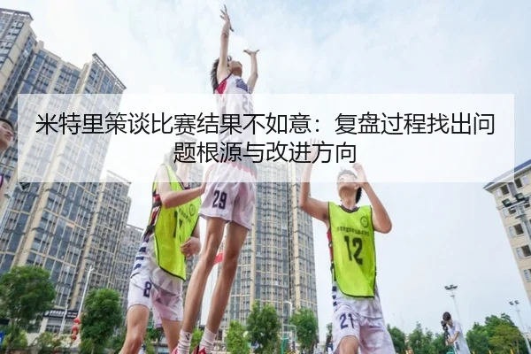 米特里策谈比赛结果不如意：复盘过程找出问题根源与改进方向 | 188bet